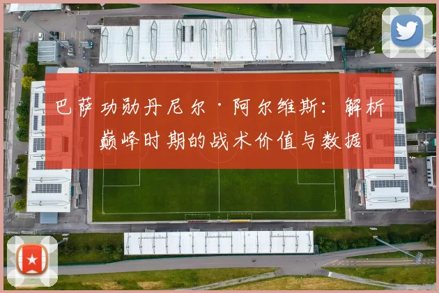 巴萨功勋丹尼尔·阿尔维斯：解析其巅峰时期的战术价值与数据