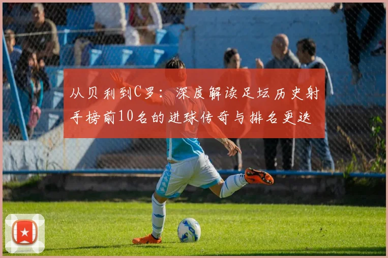 从贝利到C罗：深度解读足坛历史射手榜前10名的进球传奇与排名更迭