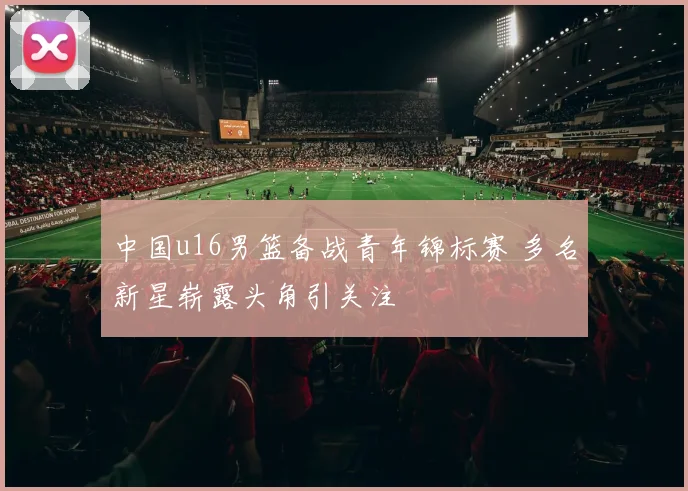 中国u16男篮备战青年锦标赛 多名新星崭露头角引关注