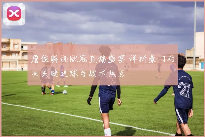 詹俊解说欧冠直播盛宴 详析豪门对决关键进球与战术焦点