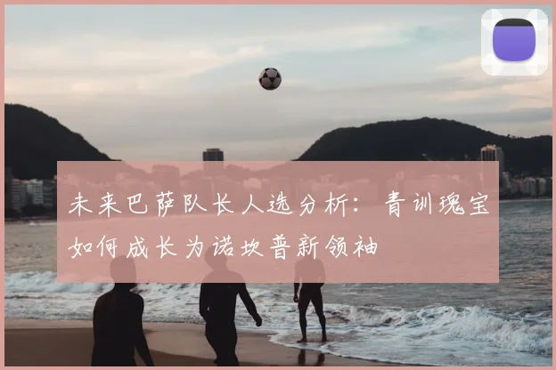 未来巴萨队长人选分析：青训瑰宝如何成长为诺坎普新领袖