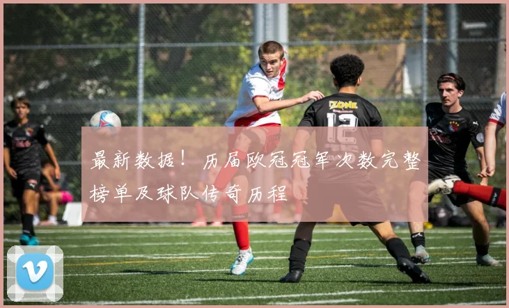 最新数据！历届欧冠冠军次数完整榜单及球队传奇历程
