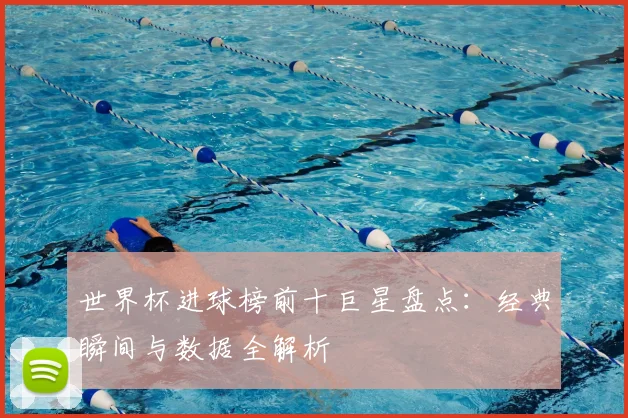 世界杯进球榜前十巨星盘点：经典瞬间与数据全解析