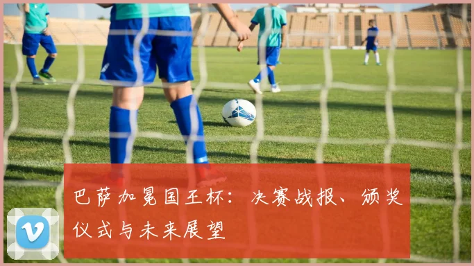 巴萨加冕国王杯:决赛战报、颁奖仪式与未来展望