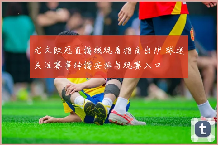 尤文欧冠直播线观看指南出炉 球迷关注赛事转播安排与观赛入口