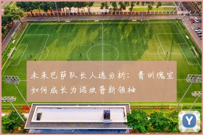 未来巴萨队长人选分析：青训瑰宝如何成长为诺坎普新领袖